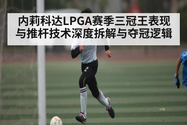 内莉科达LPGA赛季三冠王表现与推杆技术深度拆解与夺冠逻辑